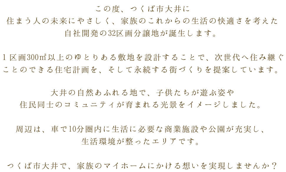 この度、つくば市大井に住まう人の未来にやさしく、家族のこれからの生活の快適さを考えた自社開発の32区画分譲地が誕生します。１区画3002m以上のゆとりある敷地を設計することで、次世代へ住み継ぐことのできる住宅計画を、そして永続する街づくりを提案しています。大井の自然あふれる地で、子供たちが遊ぶ姿や住民同士のコミュニティが育まれる光景をイメージしました。周辺は、車で10分圏内に生活に必要な商業施設や公園が充実し、生活環境が整ったエリアです。つくば市大井で、家族のマイホームにかける想いを実現しませんか？